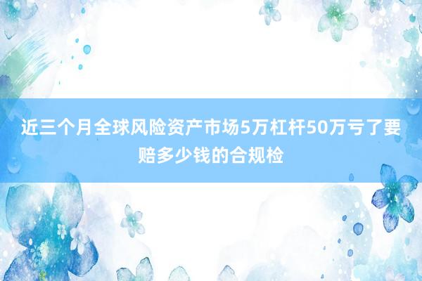 近三个月全球风险资产市场5万杠杆50万亏了要赔多少钱的合规检