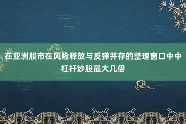 在亚洲股市在风险释放与反弹并存的整理窗口中中杠杆炒股最大几倍